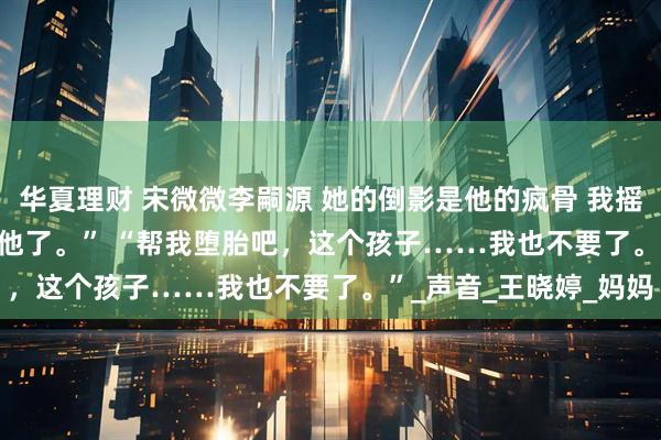 华夏理财 宋微微李嗣源 她的倒影是他的疯骨 　我摇了摇头。 　　“是我不要他了。” 　　“帮我堕胎吧，这个孩子……我也不要了。”_声音_王晓婷_妈妈
