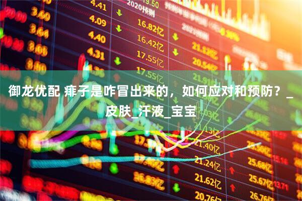 御龙优配 痱子是咋冒出来的，如何应对和预防？_皮肤_汗液_宝宝