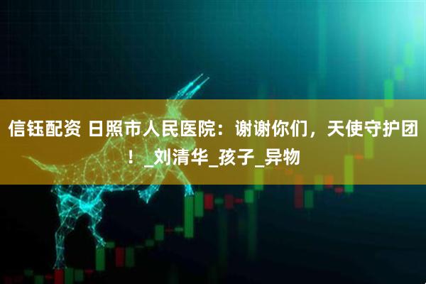 信钰配资 日照市人民医院：谢谢你们，天使守护团！_刘清华_孩子_异物