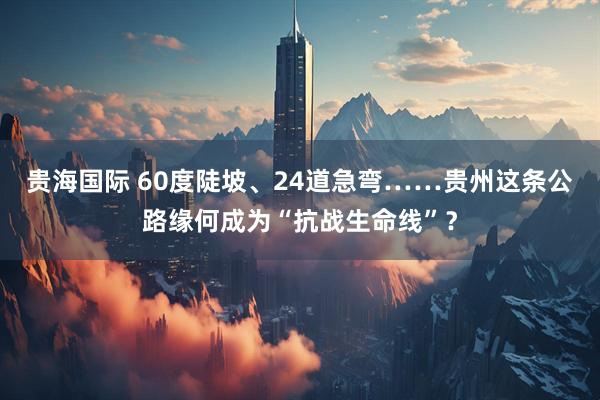 贵海国际 60度陡坡、24道急弯……贵州这条公路缘何成为“抗战生命线”？