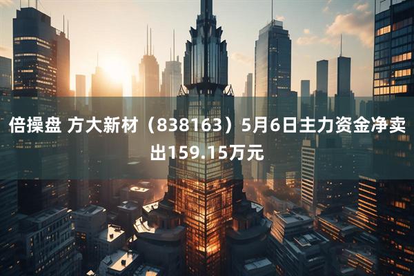 倍操盘 方大新材（838163）5月6日主力资金净卖出159.15万元