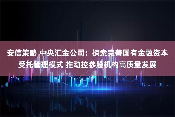 安信策略 中央汇金公司：探索完善国有金融资本受托管理模式 推动控参股机构高质量发展