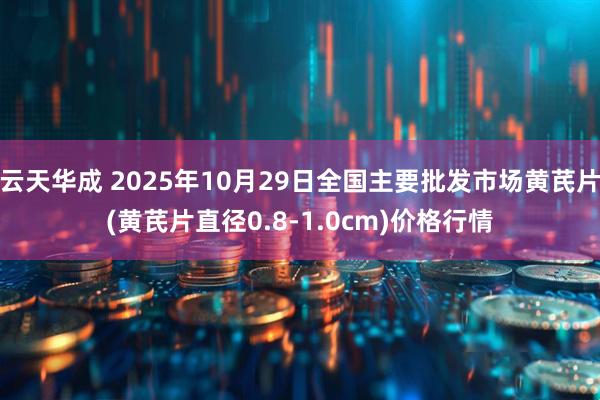 云天华成 2025年10月29日全国主要批发市场黄芪片(黄芪片直径0.8-1.0cm)价格行情