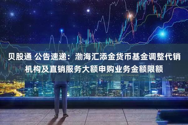 贝股通 公告速递：渤海汇添金货币基金调整代销机构及直销服务大额申购业务金额限额