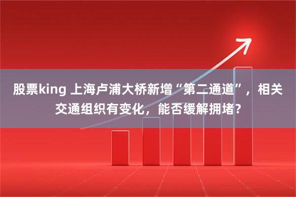 股票king 上海卢浦大桥新增“第二通道”，相关交通组织有变化，能否缓解拥堵？